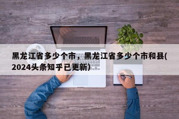 黑龙江省多少个市，黑龙江省多少个市和县(2024头条知乎已更新）-第1张图片-书同文历史百科