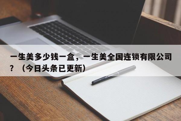 一生美多少钱一盒，一生美全国连锁有限公司？（今日头条已更新）-第1张图片-汕团网