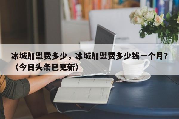 冰城加盟费多少，冰城加盟费多少钱一个月？（今日头条已更新）-第1张图片-汕团网
