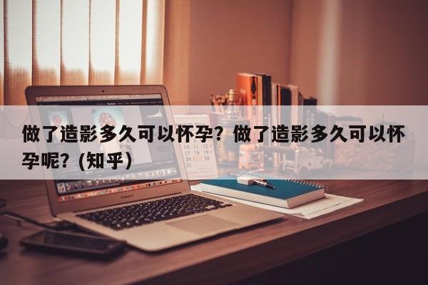做了造影多久可以怀孕？做了造影多久可以怀孕呢？(知乎）-第1张图片-汕团网
