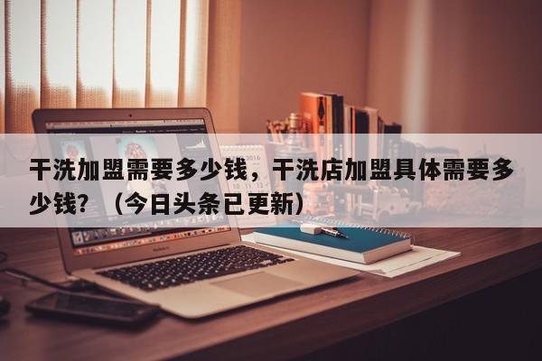 干洗加盟需要多少钱，干洗店加盟具体需要多少钱？（今日头条已更新）-第1张图片-书同文历史百科
