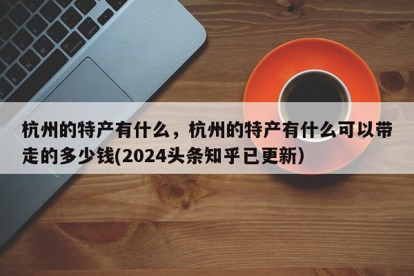 杭州的特产有什么，杭州的特产有什么可以带走的多少钱(2024头条知乎已更新）-第1张图片-书同文历史百科