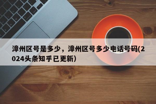 漳州区号是多少，漳州区号多少电话号码(2024头条知乎已更新）-第1张图片-汕团网