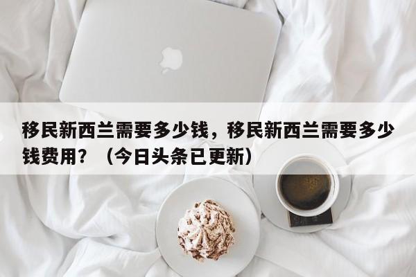 移民新西兰需要多少钱，移民新西兰需要多少钱费用？（今日头条已更新）-第1张图片-汕团网