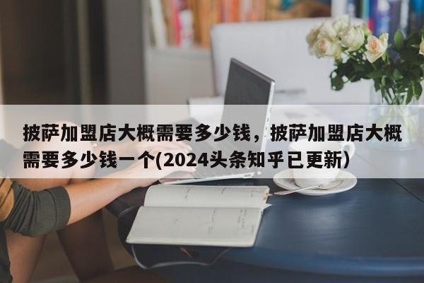披萨加盟店大概需要多少钱，披萨加盟店大概需要多少钱一个(2024头条知乎已更新）-第1张图片-书同文历史百科