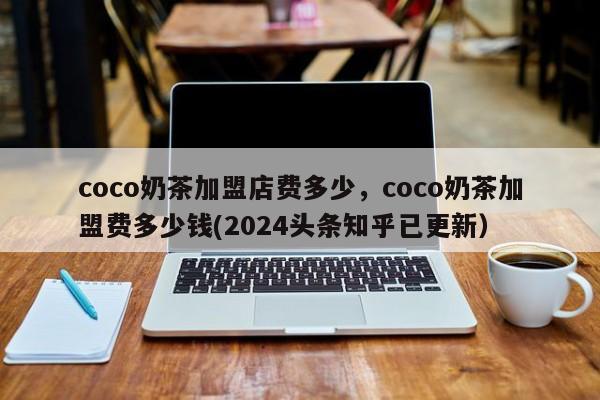 coco奶茶加盟店费多少，coco奶茶加盟费多少钱(2024头条知乎已更新）-第1张图片-书同文历史百科