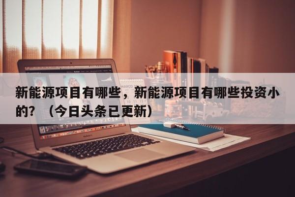 新能源项目有哪些，新能源项目有哪些投资小的？（今日头条已更新）-第1张图片-汕团网