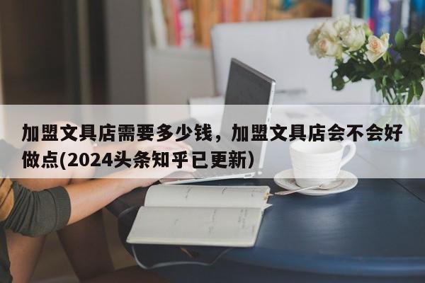 加盟文具店需要多少钱，加盟文具店会不会好做点(2024头条知乎已更新）-第1张图片-书同文历史百科