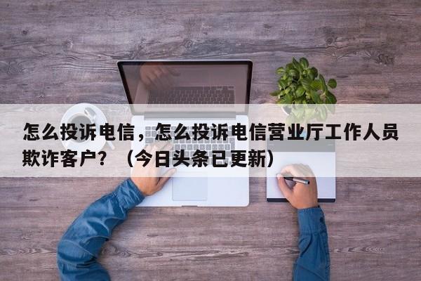 怎么投诉电信，怎么投诉电信营业厅工作人员欺诈客户？（今日头条已更新）-第1张图片-汕团网