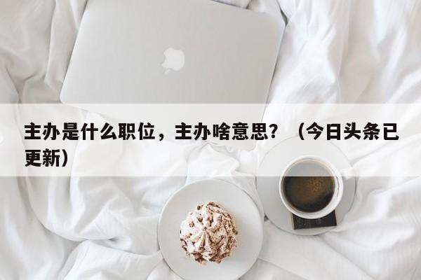 主办是什么职位，主办啥意思？（今日头条已更新）-第1张图片-汕团网