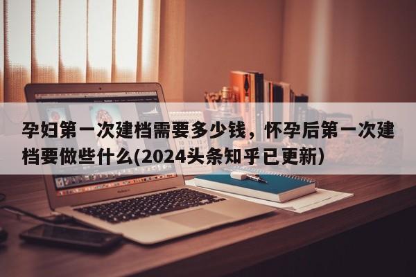 孕妇第一次建档需要多少钱，怀孕后第一次建档要做些什么(2024头条知乎已更新）-第1张图片-汕团网