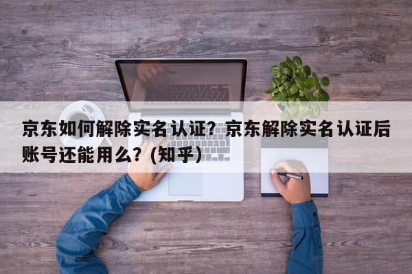 京东如何解除实名认证？京东解除实名认证后账号还能用么？(知乎）-第1张图片-书同文历史百科