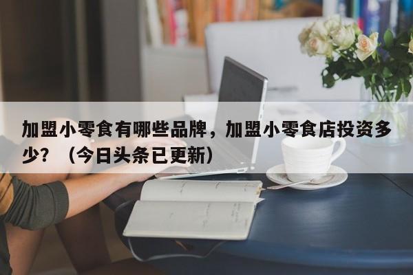 加盟小零食有哪些品牌，加盟小零食店投资多少？（今日头条已更新）-第1张图片-书同文历史百科