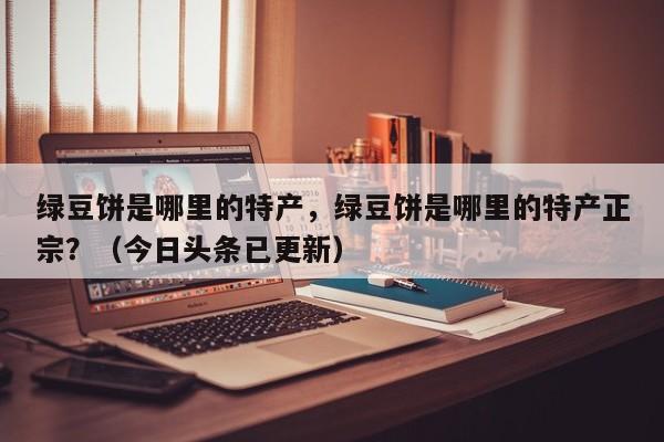 绿豆饼是哪里的特产，绿豆饼是哪里的特产正宗？（今日头条已更新）-第1张图片-书同文历史百科