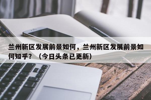 兰州新区发展前景如何，兰州新区发展前景如何知乎？（今日头条已更新）-第1张图片-书同文历史百科