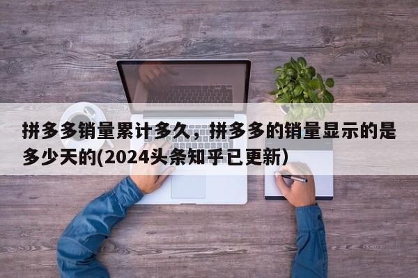 拼多多销量累计多久，拼多多的销量显示的是多少天的(2024头条知乎已更新）-第1张图片-书同文历史百科