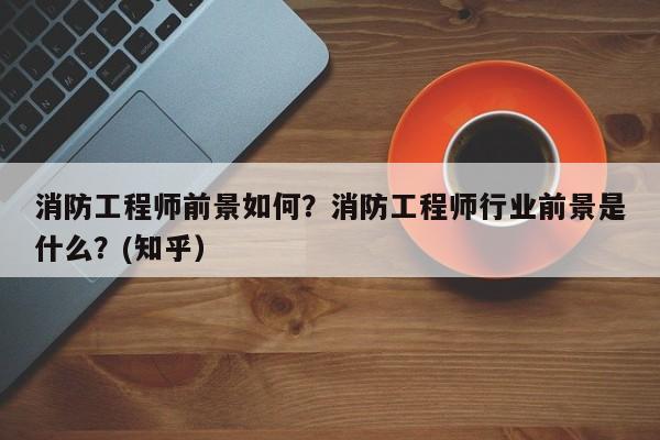 消防工程师前景如何？消防工程师行业前景是什么？(知乎）-第1张图片-书同文历史百科