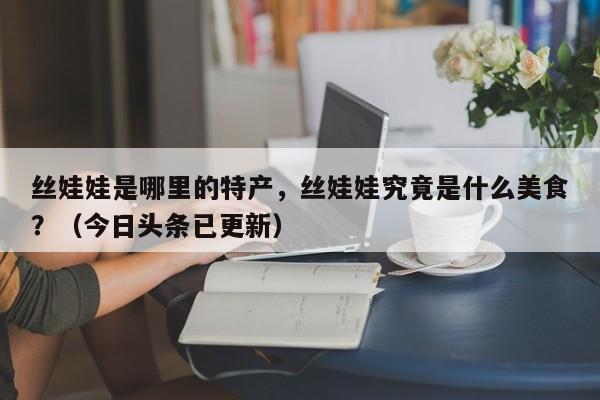 丝娃娃是哪里的特产，丝娃娃究竟是什么美食？（今日头条已更新）-第1张图片-书同文历史百科