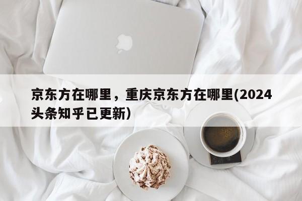 京东方在哪里，重庆京东方在哪里(2024头条知乎已更新）-第1张图片-书同文历史百科