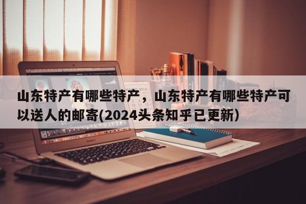 山东特产有哪些特产，山东特产有哪些特产可以送人的邮寄(2024头条知乎已更新）-第1张图片-书同文历史百科