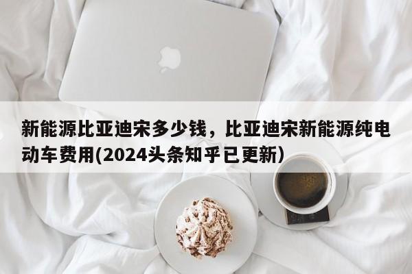 新能源比亚迪宋多少钱，比亚迪宋新能源纯电动车费用(2024头条知乎已更新）-第1张图片-汕团网