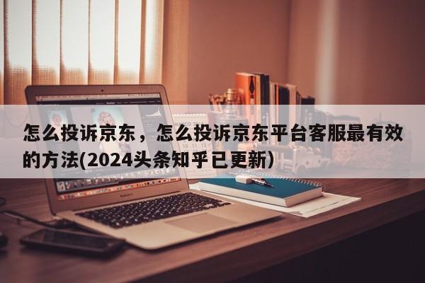 怎么投诉京东，怎么投诉京东平台客服最有效的方法(2024头条知乎已更新）-第1张图片-书同文历史百科