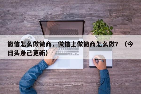 微信怎么做微商，微信上做微商怎么做？（今日头条已更新）-第1张图片-书同文历史百科