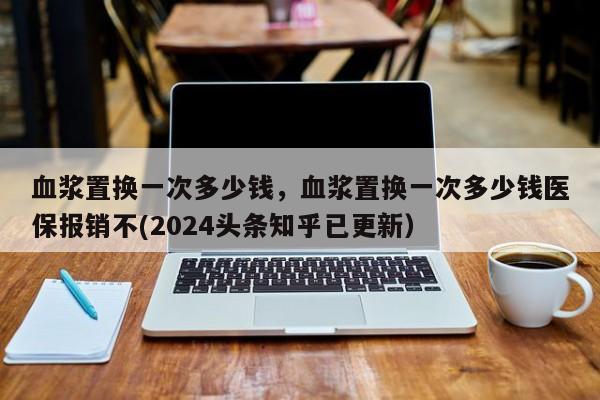 血浆置换一次多少钱，血浆置换一次多少钱医保报销不(2024头条知乎已更新）-第1张图片-汕团网