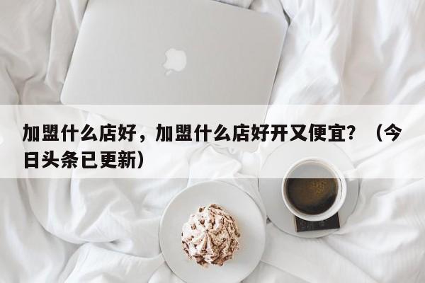 加盟什么店好，加盟什么店好开又便宜？（今日头条已更新）-第1张图片-书同文历史百科