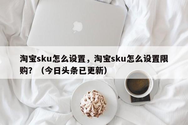 淘宝sku怎么设置，淘宝sku怎么设置限购？（今日头条已更新）-第1张图片-书同文历史百科