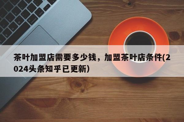 茶叶加盟店需要多少钱，加盟茶叶店条件(2024头条知乎已更新）-第1张图片-书同文历史百科