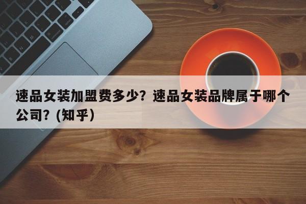速品女装加盟费多少？速品女装品牌属于哪个公司？(知乎）-第1张图片-书同文历史百科