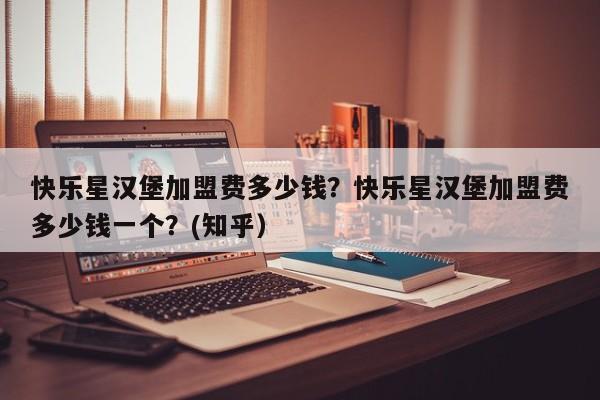 快乐星汉堡加盟费多少钱？快乐星汉堡加盟费多少钱一个？(知乎）-第1张图片-书同文历史百科