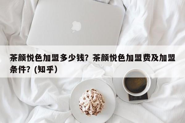 茶颜悦色加盟多少钱？茶颜悦色加盟费及加盟条件？(知乎）-第1张图片-书同文历史百科