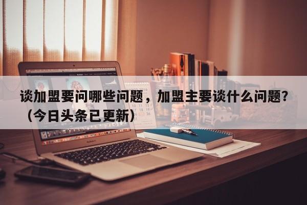谈加盟要问哪些问题，加盟主要谈什么问题？（今日头条已更新）-第1张图片-书同文历史百科