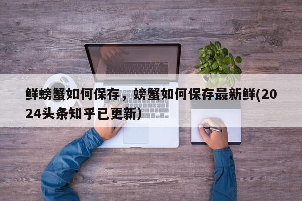 鲜螃蟹如何保存，螃蟹如何保存最新鲜(2024头条知乎已更新）-第1张图片-书同文历史百科