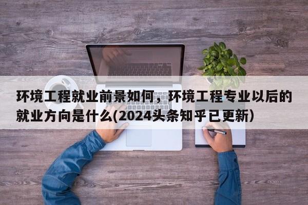 环境工程就业前景如何，环境工程专业以后的就业方向是什么(2024头条知乎已更新）-第1张图片-书同文历史百科