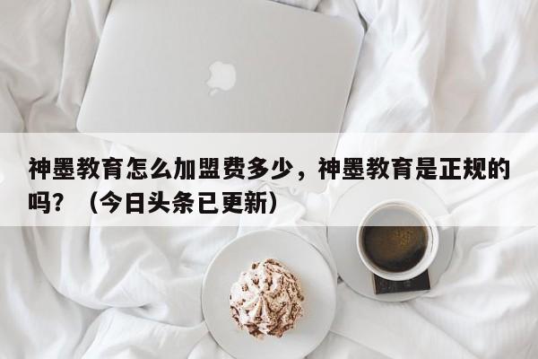 神墨教育怎么加盟费多少，神墨教育是正规的吗？（今日头条已更新）-第1张图片-书同文历史百科