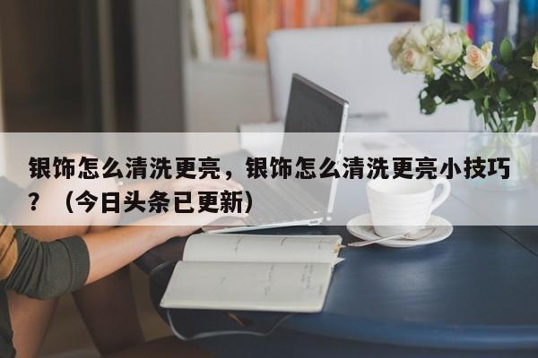 银饰怎么清洗更亮，银饰怎么清洗更亮小技巧？（今日头条已更新）-第1张图片-汕团网