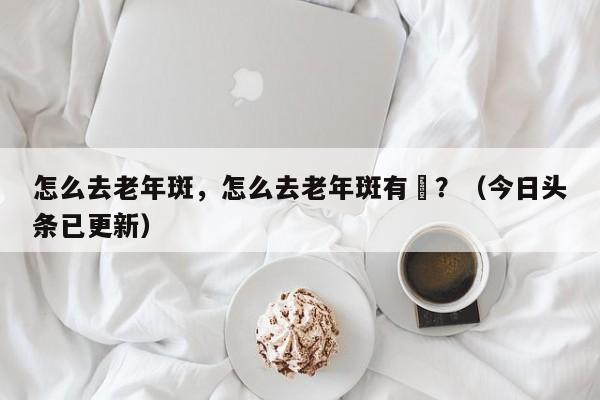 怎么去老年斑，怎么去老年斑有敿？（今日头条已更新）-第1张图片-汕团网