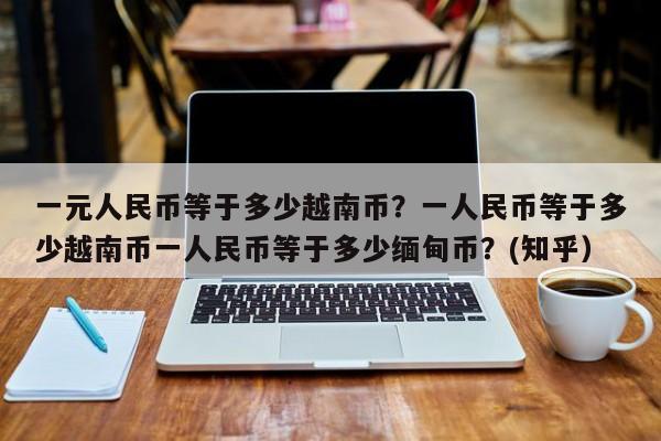一元人民币等于多少越南币？一人民币等于多少越南币一人民币等于多少缅甸币？(知乎）-第1张图片-汕团网