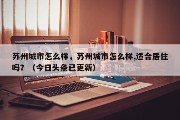 苏州城市怎么样，苏州城市怎么样,适合居住吗？（今日头条已更新）-第1张图片-汕团网