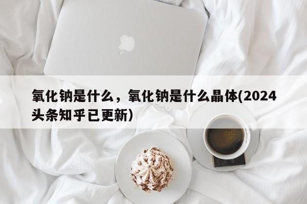 氧化钠是什么，氧化钠是什么晶体(2024头条知乎已更新）-第1张图片-汕团网