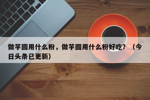 做芋圆用什么粉，做芋圆用什么粉好吃？（今日头条已更新）-第1张图片-汕团网