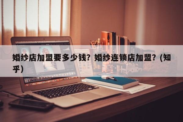 婚纱店加盟要多少钱？婚纱连锁店加盟？(知乎）-第1张图片-书同文历史百科