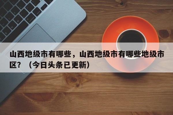 山西地级市有哪些，山西地级市有哪些地级市区？（今日头条已更新）-第1张图片-汕团网