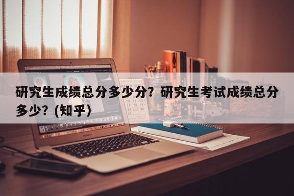 研究生成绩总分多少分？研究生考试成绩总分多少？(知乎）-第1张图片-汕团网