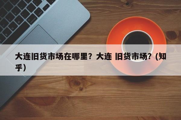 大连旧货市场在哪里？大连 旧货市场？(知乎）-第1张图片-汕团网